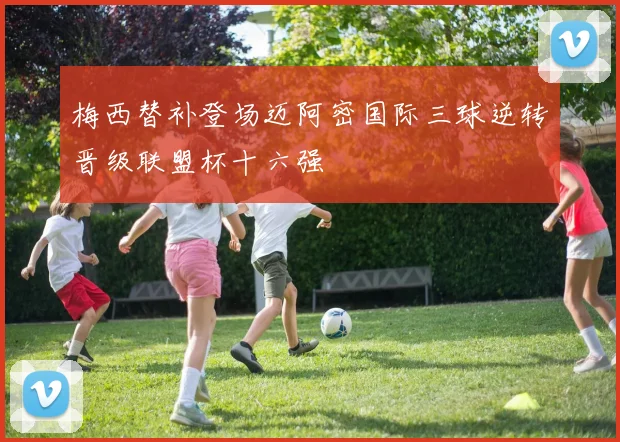 梅西替补登场迈阿密国际三球逆转晋级联盟杯十六强