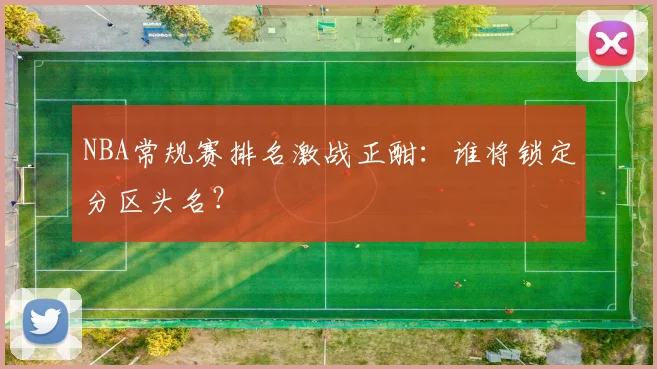 NBA常规赛排名激战正酣：谁将锁定分区头名？