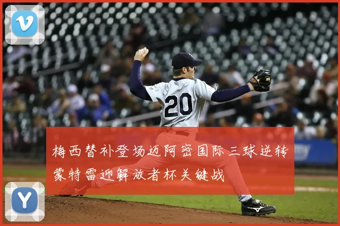 梅西替补登场迈阿密国际三球逆转蒙特雷迎解放者杯关键战