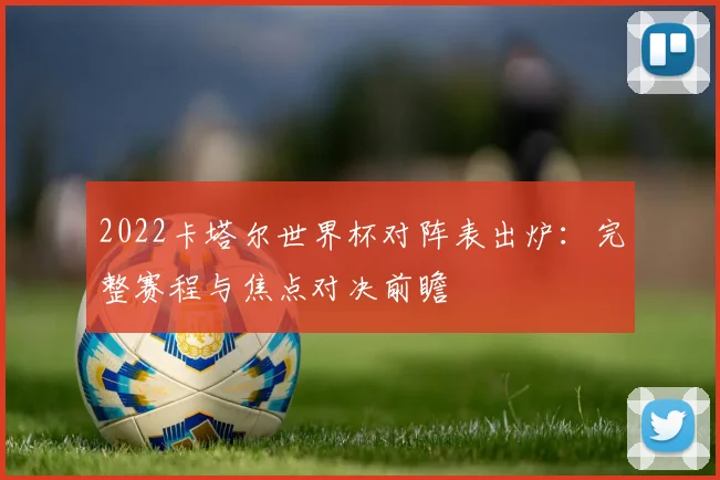 2022卡塔尔世界杯对阵表出炉：完整赛程与焦点对决前瞻