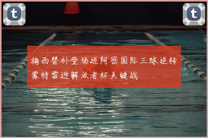 梅西替补登场迈阿密国际三球逆转蒙特雷迎解放者杯关键战