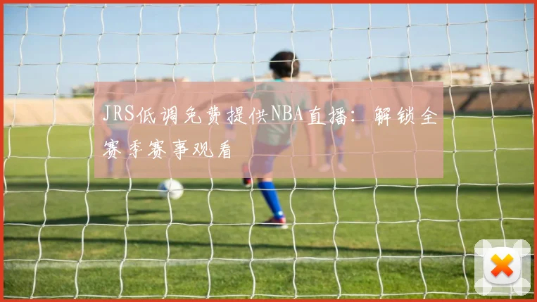 JRS低调免费提供NBA直播：解锁全赛季赛事观看