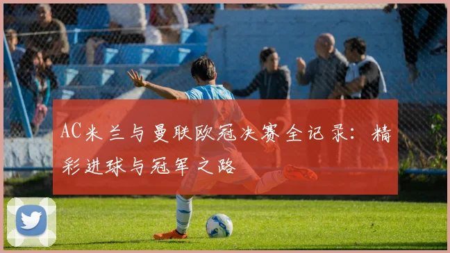 AC米兰与曼联欧冠决赛全记录：精彩进球与冠军之路