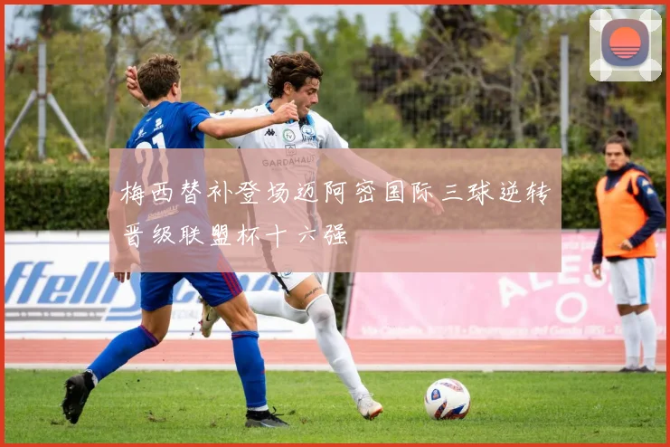 梅西替补登场迈阿密国际三球逆转晋级联盟杯十六强