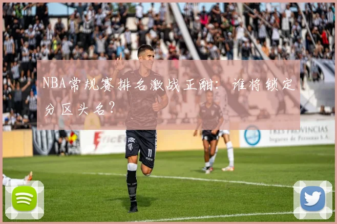 NBA常规赛排名激战正酣：谁将锁定分区头名？