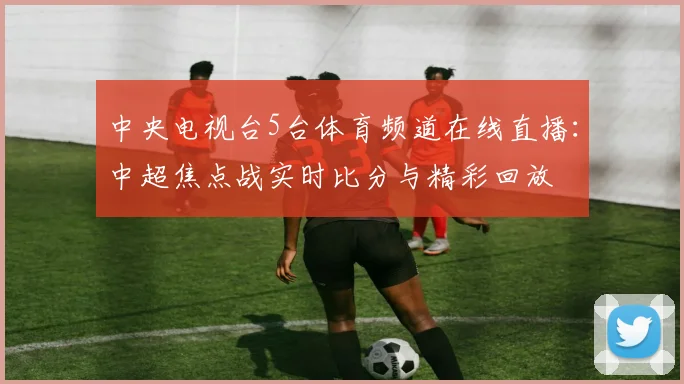 中央电视台5台体育频道在线直播：中超焦点战实时比分与精彩回放
