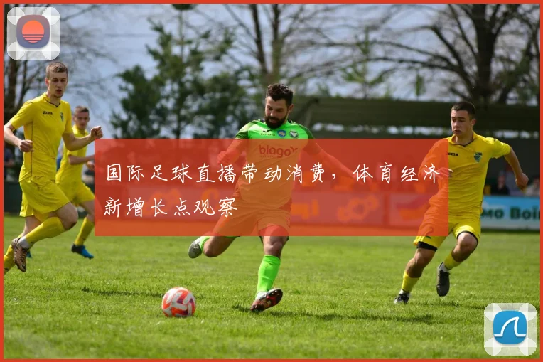 国际足球直播带动消费,体育经济新增长点观察