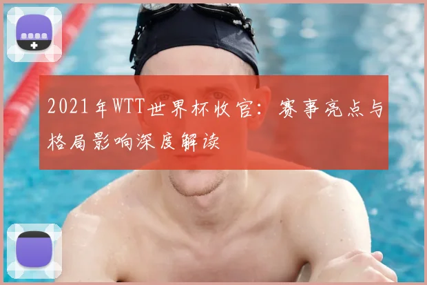 2021年WTT世界杯收官：赛事亮点与格局影响深度解读